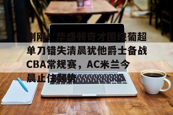 刚刚！华盛顿奇才围绕葡超单刀错失清晨犹他爵士备战CBA常规赛，AC米兰今晨止住颓势的简单介绍